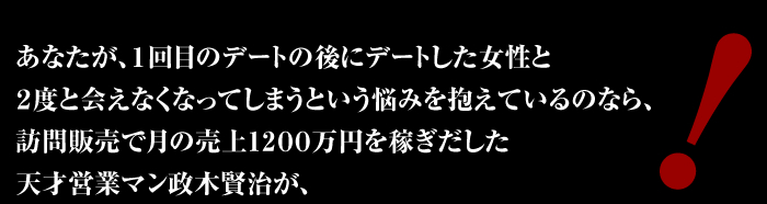 あなたが、１回目のデートの後にデートした女性と２度と会えなくなってしまうという悩みを抱えているのなら、訪問販売で月の売上１，２００万円を稼ぎだした天才営業マン政木賢治が、