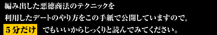 編み出した悪徳商法のテクニックを利用したデートのやり方をこの手紙で公開していますので５分だけでもいいからじっくりと読んでみてください。