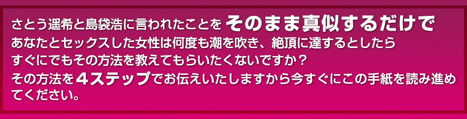 さとう遥希と島袋浩に言われたことをそのまま真似してするだけであなたとセックスした女性は何度も潮を吹き、絶頂に達するとしたら、すぐにでもその方法を教えてもらいたくないですか？その方法を４ステップでお伝えいたしますから今すぐにこの手紙を読み進めてください。