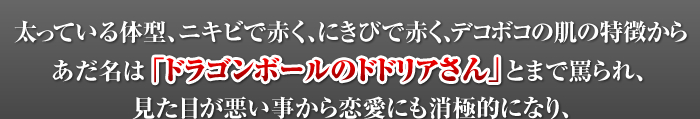 太っている体型、ニキビで赤く、にきびで赤く、デコボコの肌の特徴からあだ名は「ドラゴンボールのドドリアさん」とまで罵られ、見た目が悪い事から恋愛にも消極的になり、女性とうまく話せないようになっていた私が