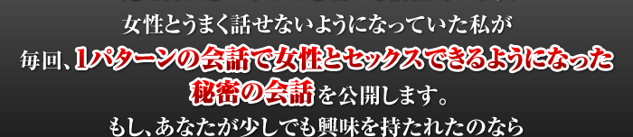 毎回、１パターンの会話で女性とセックスできるようになった秘密の会話を公開します。もし、あなたが少しでも興味を持たれたのなら今すぐに慎重に読み進めてみてください。