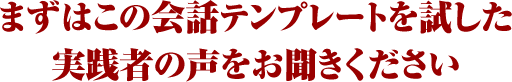 まずはこの会話テンプレートを試した実践者の声をお聞きください