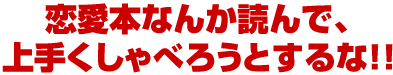 恋愛本なんか読んで、上手くしゃべろうとするな！！