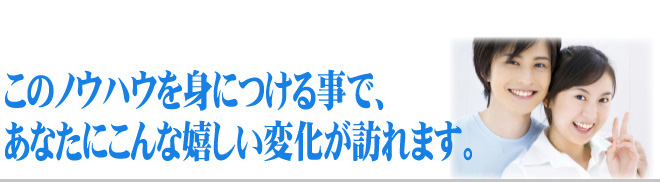 このノウハウを身につける事で、あなたにこんな嬉しい変化が訪れます。