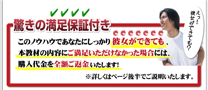 驚きの満足保証付き：このノウハウであなたにしっかり彼女ができても、本教材の内容にご満足いただけなかった場合には、購入代金を全額ご返金いたします！※詳しくはページ後半でご説明いたします。