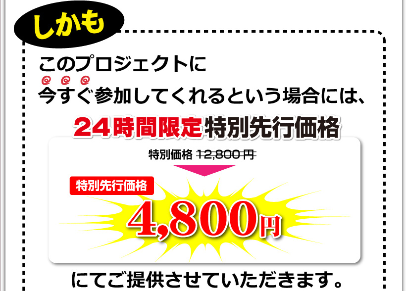 しかも、今なら特別価格として12,800円でご提供いたします。しかもこのプロジェクトに今すぐ参加してくれるという場合には、特別価格12,800円⇒特別先行価格4,800円にてご提供させていただきます。