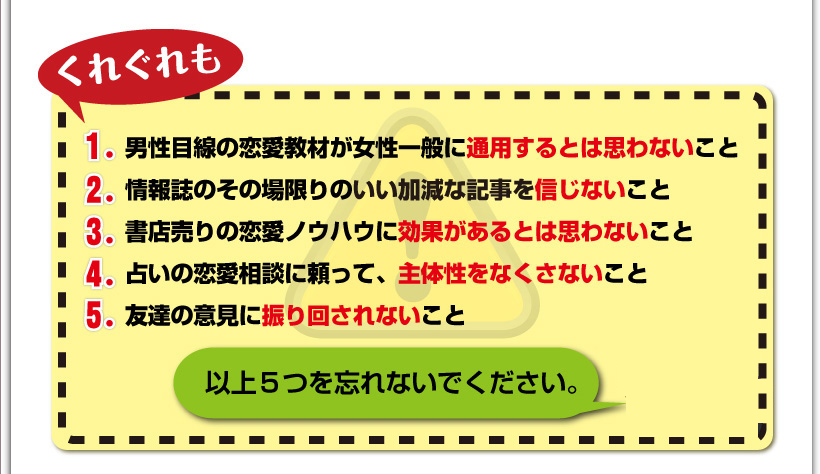 くれぐれも、①男性目線の恋愛教材が女性一般に通用するとは思わないこと。②情報誌のその場限りのいい加減な記事を信じないこと。③書店売りの恋愛ノウハウに効果があるとは思わないこと。④占いの恋愛相談に頼って、主体性をなくさないこと。⑤友達の意見に振り回されないこと以上５つを忘れないでください。