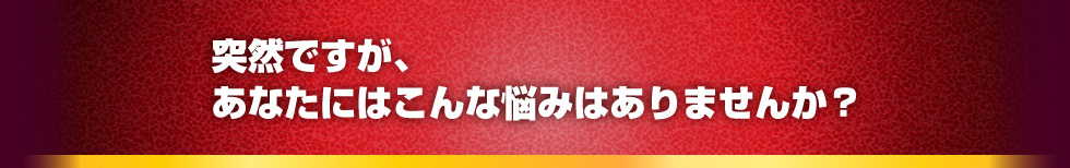 突然ですが、あなたにはこんな悩みはありませんか？