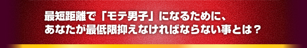 最短距離で「モテ男子」になるために、あなたが最低限抑えなければならない事とは？