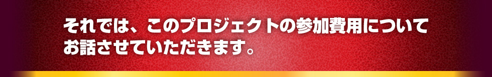 それでは、このプロジェクトの参加費用についてお話させていただきます。