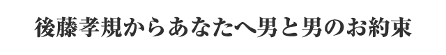 後藤孝規からあなたへ男と男のお約束